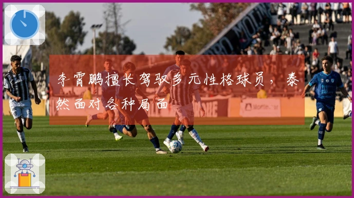 李霄鹏擅长驾驭多元性格球员，泰然面对各种局面