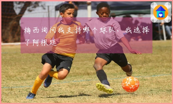 梅西询问我支持哪个球队，我选择了阿根廷